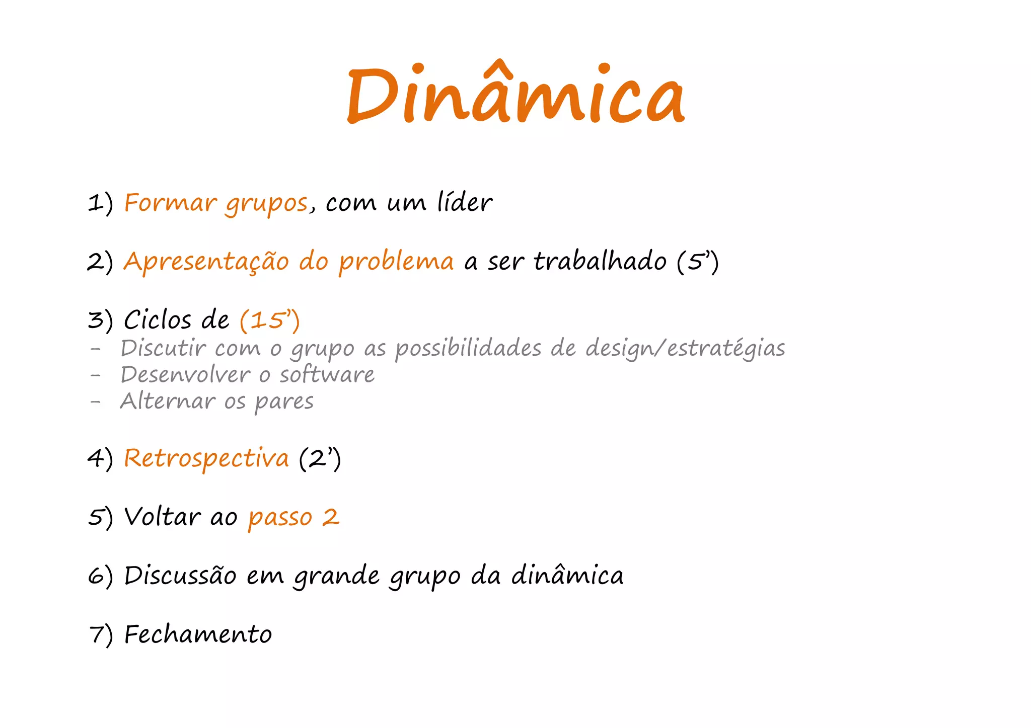 Dinâmica
1) Formar grupos, com um líder
2) Apresentação do problema a ser trabalhado (5’)
3) Ciclos de (15’)
- Discutir com o grupo as possibilidades de design/estratégias
- Desenvolver o software
- Alternar os pares
4) Retrospectiva (2’)
5) Voltar ao passo 2
6) Discussão em grande grupo da dinâmica
7) Fechamento