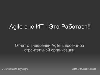 Agile вне ИТ - Это Работает!! Отчет о внедрении Agile в проектной строительной организации Александр Бурдун http://burdun.com 