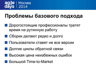 Проблемы базового подхода
"   Дорогостоящие профессионалы тратят
время на рутинную работу
"   Сборки делают редко и долго
"   Пользователи ставят не все версии
"   Долгие циклы обратной связи
"   Высокая цена неизбежных ошибок
"   Большой Time-to-Market
 