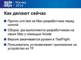 Как делают сейчас
"   Прогон unit test на Mac разработчика перед
commit
"   Сборка .ipa выполняется разработчикам на
своих Mac с помощью Xсode
"   Версия закачивается руками в TestFlight
"   Пользователь устанавливает приложение на
устройство из TF
 