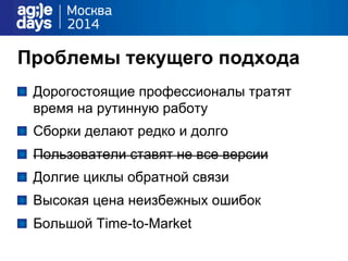 Проблемы текущего подхода
"   Дорогостоящие профессионалы тратят
время на рутинную работу
"   Сборки делают редко и долго
" Пользователи ставят не все версии
"   Долгие циклы обратной связи
"   Высокая цена неизбежных ошибок
"   Большой Time-to-Market
 