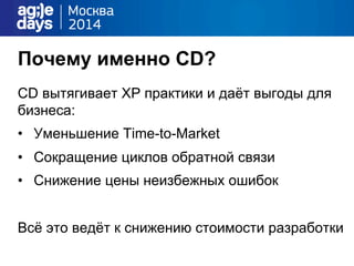 Почему именно CD?
CD вытягивает XP практики и даёт выгоды для
бизнеса:
•  Уменьшение Time-to-Market
•  Сокращение циклов обратной связи
•  Снижение цены неизбежных ошибок
Всё это ведёт к снижению стоимости разработки
 