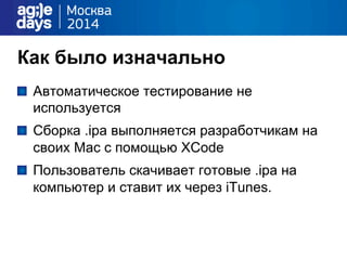 Как было изначально
"   Автоматическое тестирование не
используется
"   Сборка .ipa выполняется разработчикам на
своих Mac с помощью XCode
"   Пользователь скачивает готовые .ipa на
компьютер и ставит их через iTunes.
 