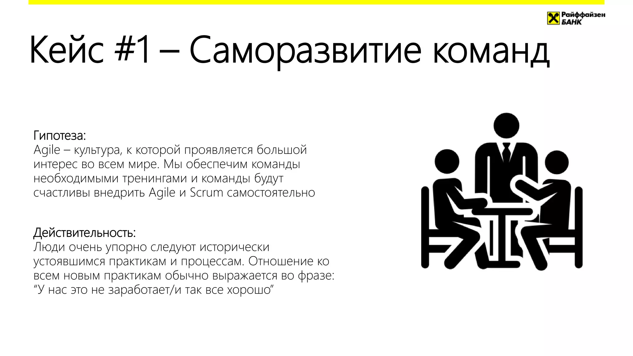 Кейс #1 – Саморазвитие команд
Гипотеза:
Agile – культура, к которой проявляется большой
интерес во всем мире. Мы обеспечим команды
необходимыми тренингами и команды будут
счастливы внедрить Agile и Scrum самостоятельно
Действительность:
Люди очень упорно следуют исторически
устоявшимся практикам и процессам. Отношение ко
всем новым практикам обычно выражается во фразе:
“У нас это не заработает/и так все хорошо”
 
