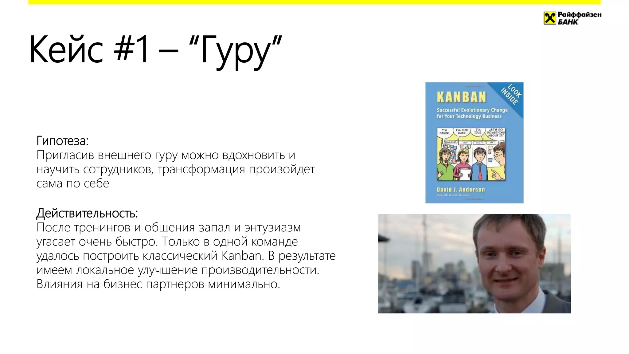 Кейс #1 – “Гуру”
Гипотеза:
Пригласив внешнего гуру можно вдохновить и
научить сотрудников, трансформация произойдет
сама по себе
Действительность:
После тренингов и общения запал и энтузиазм
угасает очень быстро. Только в одной команде
удалось построить классический Kanban. В результате
имеем локальное улучшение производительности.
Влияния на бизнес партнеров минимально.
 