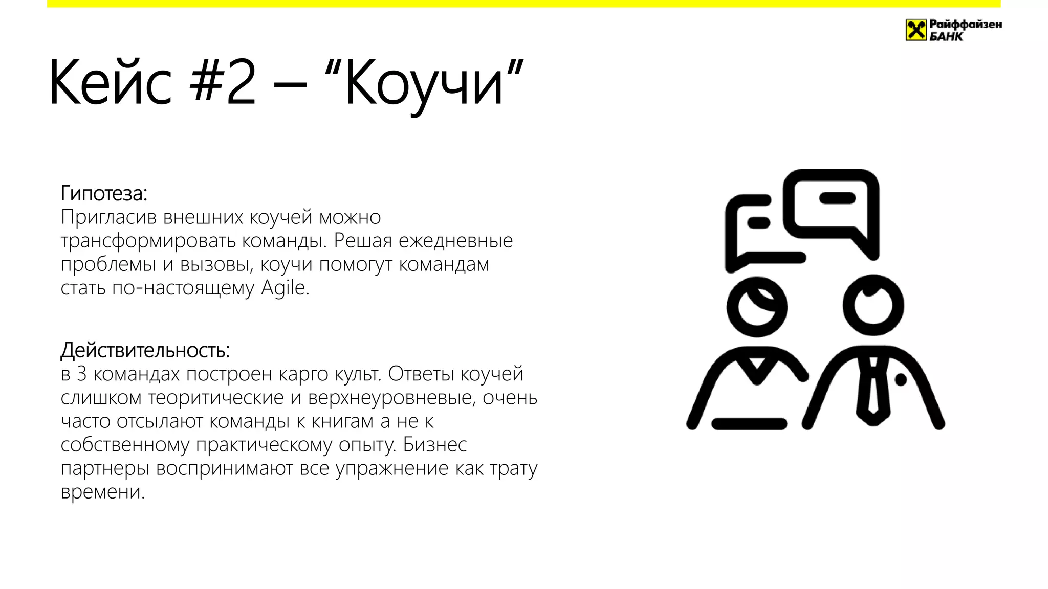 Кейс #2 – “Коучи”
Гипотеза:
Пригласив внешних коучей можно
трансформировать команды. Решая ежедневные
проблемы и вызовы, коучи помогут командам
стать по-настоящему Agile.
Действительность:
в 3 командах построен карго культ. Ответы коучей
слишком теоритические и верхнеуровневые, очень
часто отсылают команды к книгам а не к
собственному практическому опыту. Бизнес
партнеры воспринимают все упражнение как трату
времени.
 