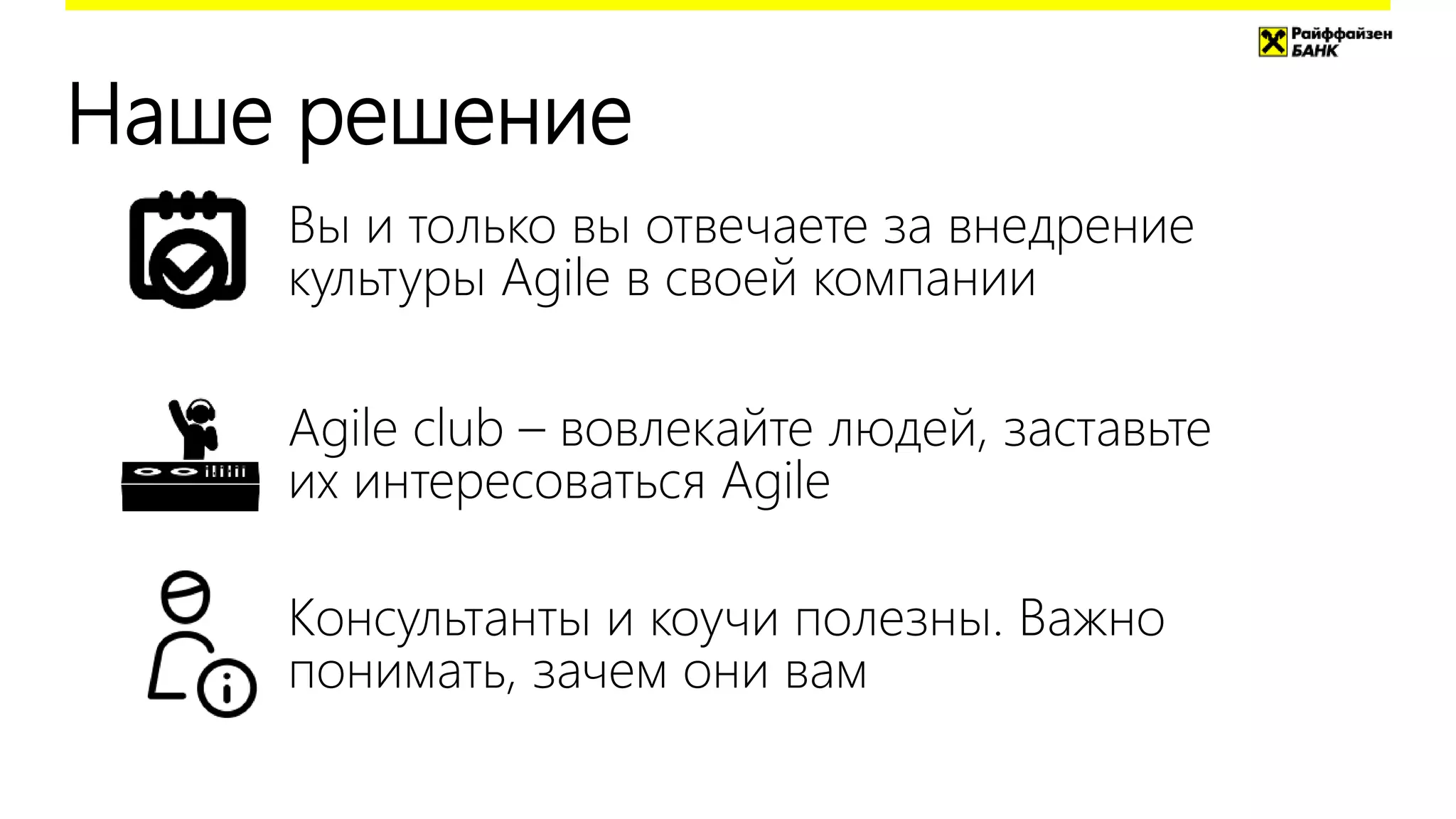 Наше решение
Agile club – вовлекайте людей, заставьте
их интересоваться Agile
Вы и только вы отвечаете за внедрение
культуры Agile в своей компании
Консультанты и коучи полезны. Важно
понимать, зачем они вам
 