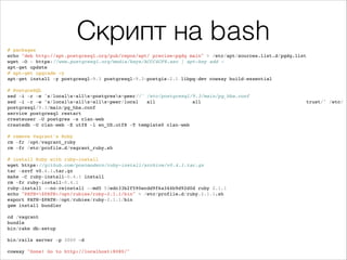Скрипт на bash# packages!
echo "deb http://apt.postgresql.org/pub/repos/apt/ precise-pgdg main" > /etc/apt/sources.list.d/pgdg.list!
wget -O - https://www.postgresql.org/media/keys/ACCC4CF8.asc | apt-key add -!
apt-get update!
# apt-get upgrade -y!
apt-get install -y postgresql-9.3 postgresql-9.3-postgis-2.1 libpq-dev cowsay build-essential!
!
# PostgreSQL!
sed -i -r -e 's/locals+alls+postgress+peer//' /etc/postgresql/9.3/main/pg_hba.conf!
sed -i -r -e 's/locals+alls+alls+peer/local all all trust/' /etc/
postgresql/9.3/main/pg_hba.conf!
service postgresql restart!
createuser -U postgres -s clan-web!
createdb -U clan-web -E utf8 -l en_US.utf8 -T template0 clan-web!
!
# remove Vagrant's Ruby!
rm -fr /opt/vagrant_ruby!
rm -fr /etc/profile.d/vagrant_ruby.sh!
!
# install Ruby with ruby-install!
wget https://github.com/postmodern/ruby-install/archive/v0.4.1.tar.gz!
tar -xzvf v0.4.1.tar.gz!
make -C ruby-install-0.4.1 install!
rm -fr ruby-install-0.4.1!
ruby-install --no-reinstall --md5 53edc33b2f590ecdd9f6a344b9d92d0d ruby 2.1.1!
echo "PATH=$PATH:/opt/rubies/ruby-2.1.1/bin" > /etc/profile.d/ruby.2.1.1.sh!
export PATH=$PATH:/opt/rubies/ruby-2.1.1/bin!
gem install bundler!
!
cd /vagrant!
bundle!
bin/rake db:setup!
!
bin/rails server -p 3000 -d!
!
cowsay "Done! Go to http://localhost:8080/"!
 