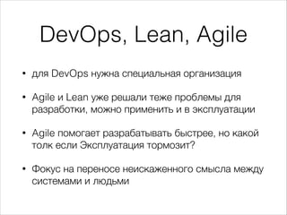 DevOps, Lean, Agile
• для DevOps нужна специальная организация
• Agile и Lean уже решали теже проблемы для
разработки, можно применить и в эксплуатации
• Agile помогает разрабатывать быстрее, но какой
толк если Эксплуатация тормозит?
• Фокус на переносе неискаженного смысла между
системами и людьми
 