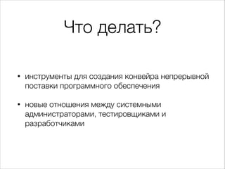 Что делать?
• инструменты для создания конвейра непрерывной
поставки программного обеспечения
• новые отношения между системными
администраторами, тестировщиками и
разработчиками
 