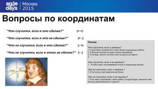 Вопросы по координатам
“Что случится, если я это сделаю?” (+ +)
“Что случится, если я это не сделаю?” (+ -)
“Что не случится, если я это сделаю?” (- +)
“Что не случится, если я этого не сделаю?” (- -)
Пример:
Что случится, если я уволюсь?
1.У меня будет возможность найти более подходящую работу;
2. Я больше никогда не увижу своего менеджера;
3. Я не буду тратить полтора часа на дорогу до офиса;
4. …
Что случится, если я не уволюсь?
1. Я смогу взять оплачиваемый отпуск в следующем месяце;
Что не случится, если я уволюсь?
1. Я не получу свой квартальный бонус.
Что не случится, если я не уволюсь?
1. Я не смогу попробовать найти работу, которая будет приносить мне
больше удовлетворения и радости
 
