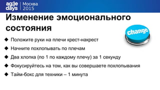 Изменение эмоционального
состояния
 Положите руки на плечи крест-накрест
 Начните похлопывать по плечам
 Два хлопка (по 1 по каждому плечу) за 1 секунду
 Фокусируйтесь на том, как вы совершаете похлопывания
 Тайм-бокс для техники – 1 минута
 
