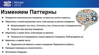 Изменяем Паттерны
 Определите нежелательное поведение, которое вы хотите изменить;
 Обратитесь к своей внутренней части, отвечающей за данное поведение;
 Визуализируйте эту часть. Уточните у нее, готова ли она к сотрудничеству;
 Спросите про причину поведения;
 Обратитесь к своей части, отвечающие за креатив;
 Попросите ее сгенерировать новые варианты поведения. Поблагодарите ее;
 Вернитесь к первой части;
 Предложите ей варианты нового поведения. Предложите выбрать;
 Проведите проверку на экологичность;
 Интеграция в будущее;
 