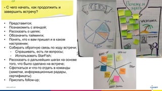 www.luxoft.com
- С чего начать, как продолжить и
завершить встречу?
• Представится;
• Познакомить с агендой;
• Рассказать о целях;
• Обозначить тайминги;
• Понять, кто к вам пришел и в каком
настроении;
• Собирать обратную связь по ходу встречи;
- Спрашивать, есть ли вопросы;
- Использовать StarFish;
• Рассказать о дальнейших шагах на основе
того, что было сделано на встрече;
• Сфоткаться и что-то отдать в команды
(заметки, информационные радары,
сертификаты)
• Прислать follow-up;
 