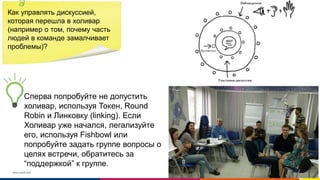 www.luxoft.com
Как управлять дискуссией,
которая перешла в холивар
(например о том, почему часть
людей в команде замалчивает
проблемы)?
Сперва попробуйте не допустить
холивар, используя Токен, Round
Robin и Линковку (linking). Если
Холивар уже начался, легализуйте
его, используя Fishbowl или
попробуйте задать группе вопросы о
целях встречи, обратитесь за
“поддержкой” к группе.
 