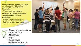 www.luxoft.com
Они (команда, группа) на меня
не реагируют, что делать
Например:
- Участники уже начали
выполнять какое-то задание;
- Приуныли от вашего
монолога;
- Устали, потеряли фокус;
- Шепчутся друг с другом;
- Правило поднятой руки
- Тихо говорить
- Микрофон
- Игра
- Кофе-пауза
- Использовать ноги
 