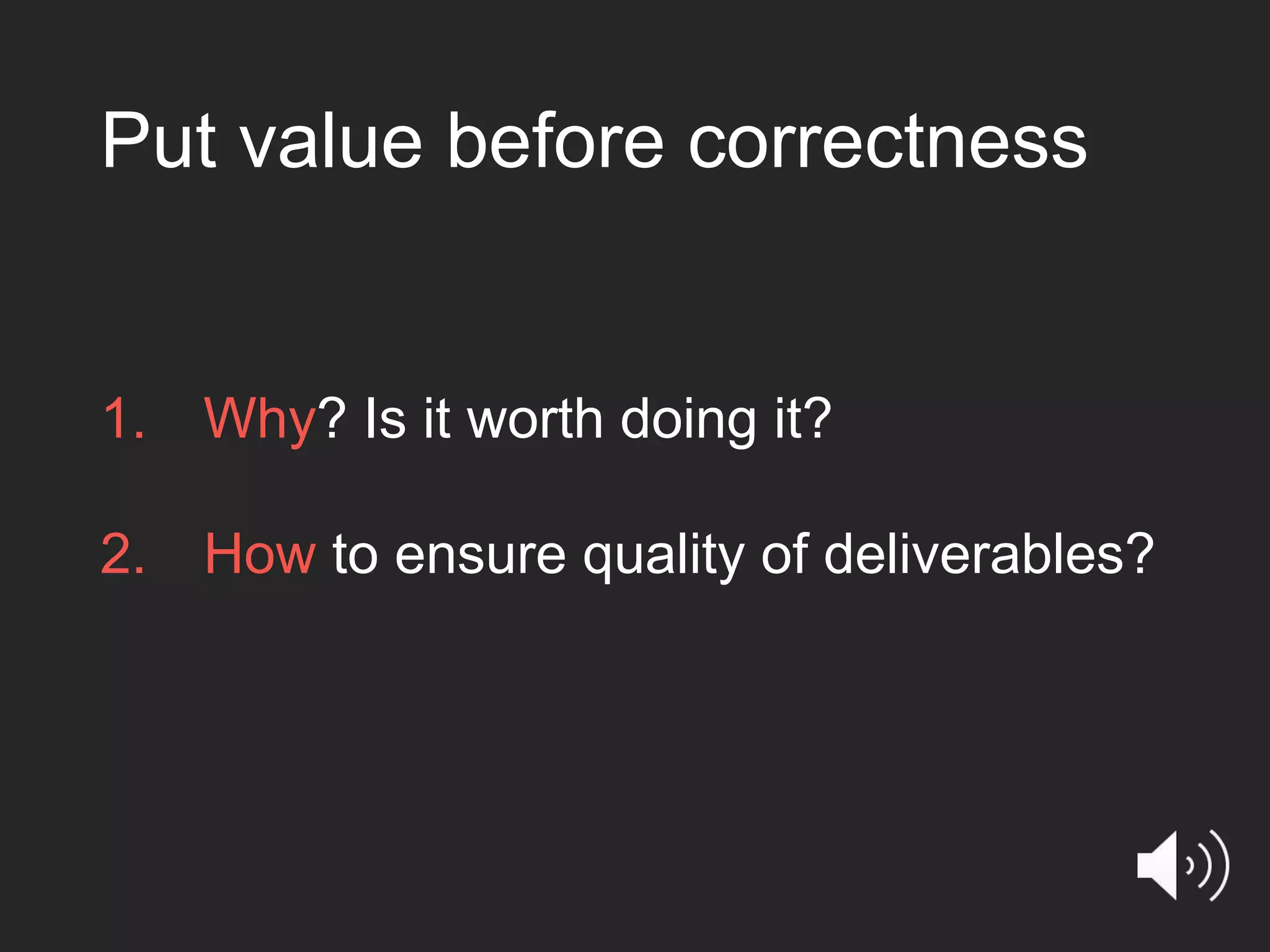 Put value before correctness 1. Why? Is it worth doing it? 2. How to ensure quality of deliverables? 