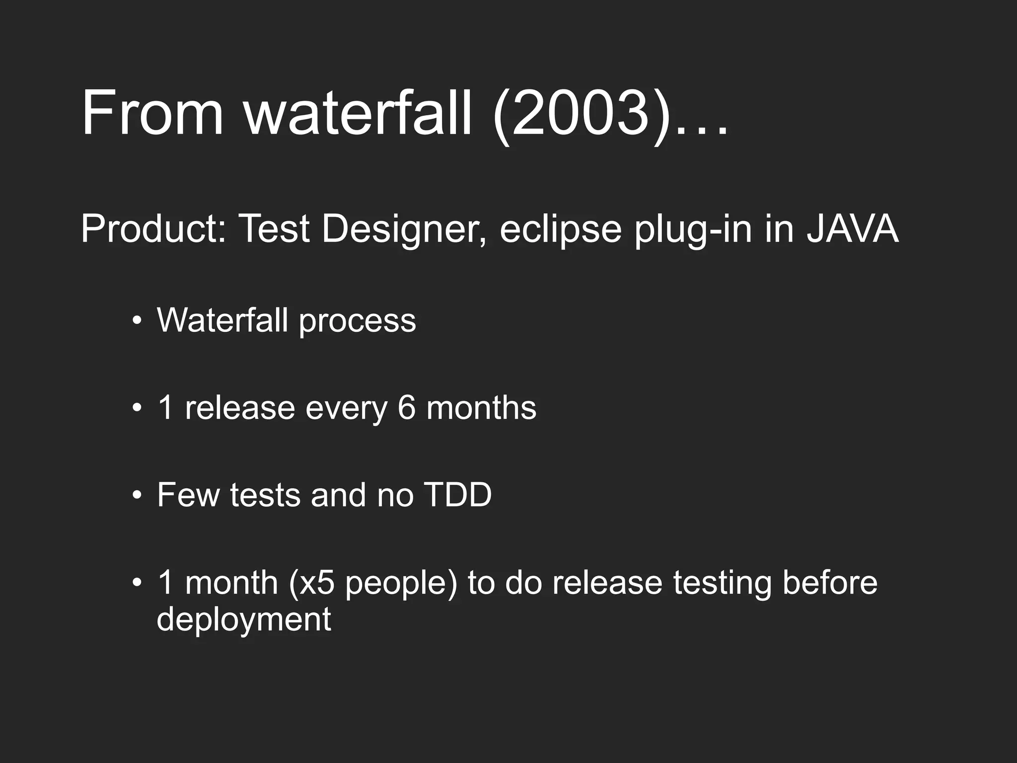 From waterfall (2003)… Product: Test Designer, eclipse plug-in in JAVA • Waterfall process • 1 release every 6 months • Few tests and no TDD • 1 month (x5 people) to do release testing before deployment 