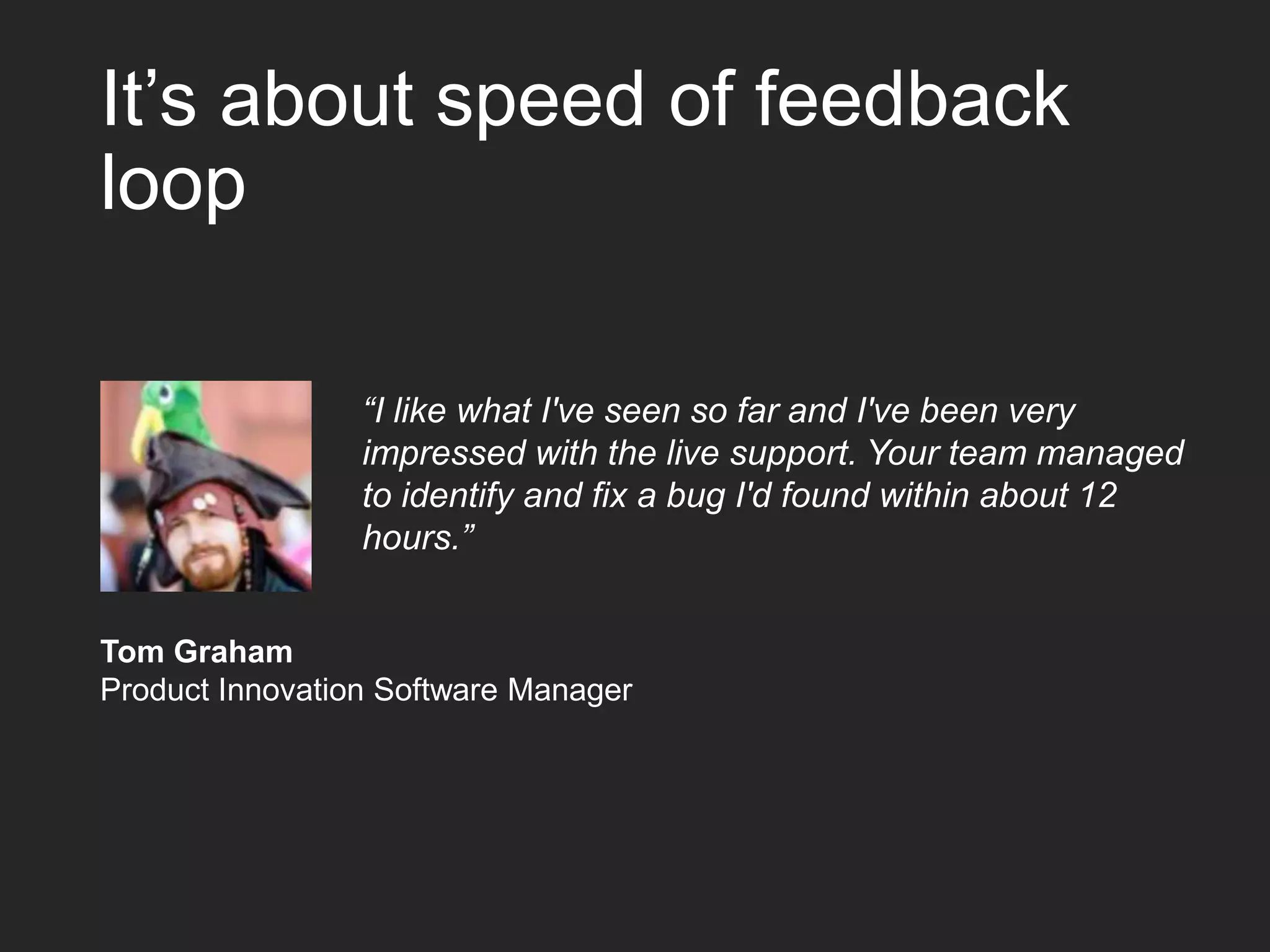 It’s about speed of feedback loop “I like what I've seen so far and I've been very impressed with the live support. Your team managed to identify and fix a bug I'd found within about 12 hours.” Tom Graham Product Innovation Software Manager 