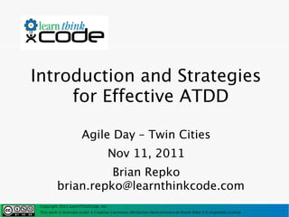 Introduction and Strategies
     for Effective ATDD

                      Agile Day – Twin Cities
                                    Nov 11, 2011
                   Brian Repko
         brian.repko@learnthinkcode.com
 Copyright 2011 LearnThinkCode, Inc.
 This work is licensed under a Creative Commons Attribution-Noncommercial-Share Alike 3.0 Unported License
 