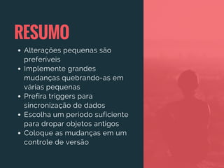RESUMO
Alterações pequenas são
preferíveis
Implemente grandes
mudanças quebrando-as em
várias pequenas
Prefira triggers para
sincronização de dados
Escolha um período suficiente
para dropar objetos antigos
Coloque as mudanças em um
controle de versão
 