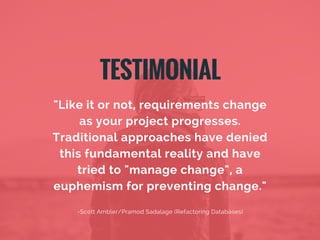 "Like it or not, requirements change
as your project progresses.
Traditional approaches have denied
this fundamental reality and have
tried to "manage change", a
euphemism for preventing change."
-Scott Ambler/Pramod Sadalage (Refactoring Databases)
TESTIMONIAL
 