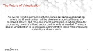 10© 2016 Delphix Corporation
An overall trend in companies that includes autonomic computing,
where the IT environment will be able to manage itself based on
perceived activity, and resource shared computing, in which computer
processing power is utilized and/or paid for only as needed. The usual
goal of virtualization is to centralize administrative tasks while improving
scalability and work loads.
The Future of Virtualization
 