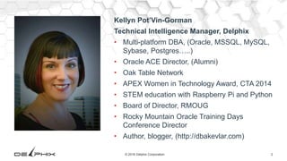 2© 2016 Delphix Corporation
Kellyn Pot’Vin-Gorman
Technical Intelligence Manager, Delphix
• Multi-platform DBA, (Oracle, MSSQL, MySQL,
Sybase, Postgres…..)
• Oracle ACE Director, (Alumni)
• Oak Table Network
• APEX Women in Technology Award, CTA 2014
• STEM education with Raspberry Pi and Python
• Board of Director, RMOUG
• Rocky Mountain Oracle Training Days
Conference Director
• Author, blogger, (http://dbakevlar.com)
 