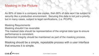 31© 2016 Delphix Corporation
As 80% of data in a company are copies, then 80% of data won’t be subject to
security like a production environment. Securing this data is not just a priority,
but in many cases, subject to legal ramifications, (i.e. PCI/PII)
Masking Requirements
Masking shouldn’t be reversible
The masked data should be representative of the original data type to ensure
performance is consistent.
Referential Integrity should be maintained as part of the masking process.
Masking should be a simple, repeatable process with a user interface
that ensures it is simple.
Masking in the Picture
 