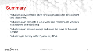 32© 2016 Delphix Corporation
Summary
• Virtualizing environments allow for quicker access for development
and test sprints.
• Virtualizing can eliminate a ton of work from maintenance windows
like patching and upgrading.
• Virtualizing can save on storage and make the move to the cloud
simpler.
• Virtualizing is the key to DevOps for any DBA.
 