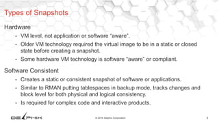 8© 2016 Delphix Corporation
Hardware
- VM level, not application or software “aware”.
- Older VM technology required the virtual image to be in a static or closed
state before creating a snapshot.
- Some hardware VM technology is software “aware” or compliant.
Software Consistent
- Creates a static or consistent snapshot of software or applications.
- Similar to RMAN putting tablespaces in backup mode, tracks changes and
block level for both physical and logical consistency.
- Is required for complex code and interactive products.
Types of Snapshots
 