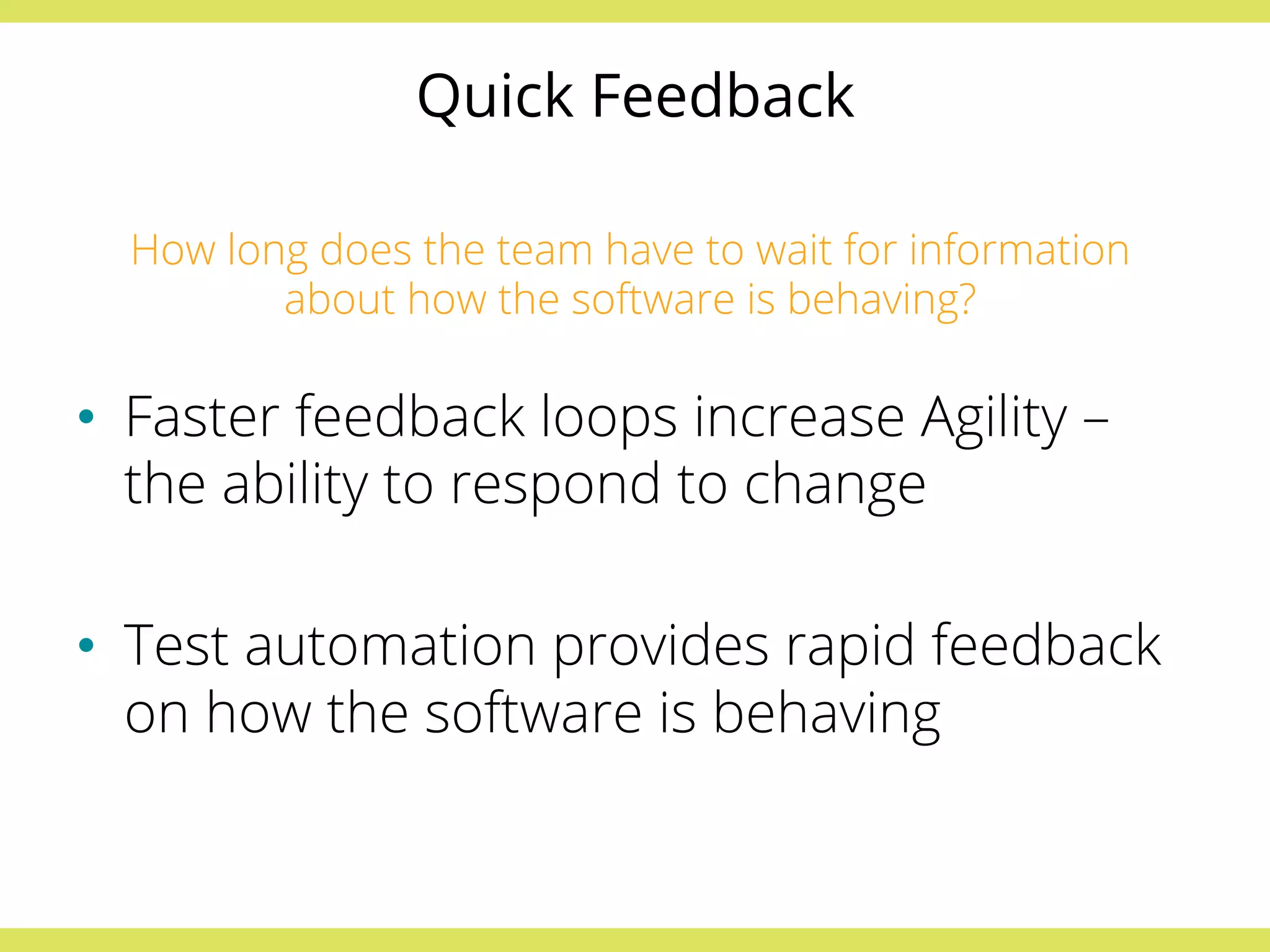 Quick Feedback 
How long does the team have to wait for information 
about how the software is behaving? 
• Faster feedback loops increase Agility – 
the ability to respond to change 
• Test automation provides rapid feedback 
on how the software is behaving 
 