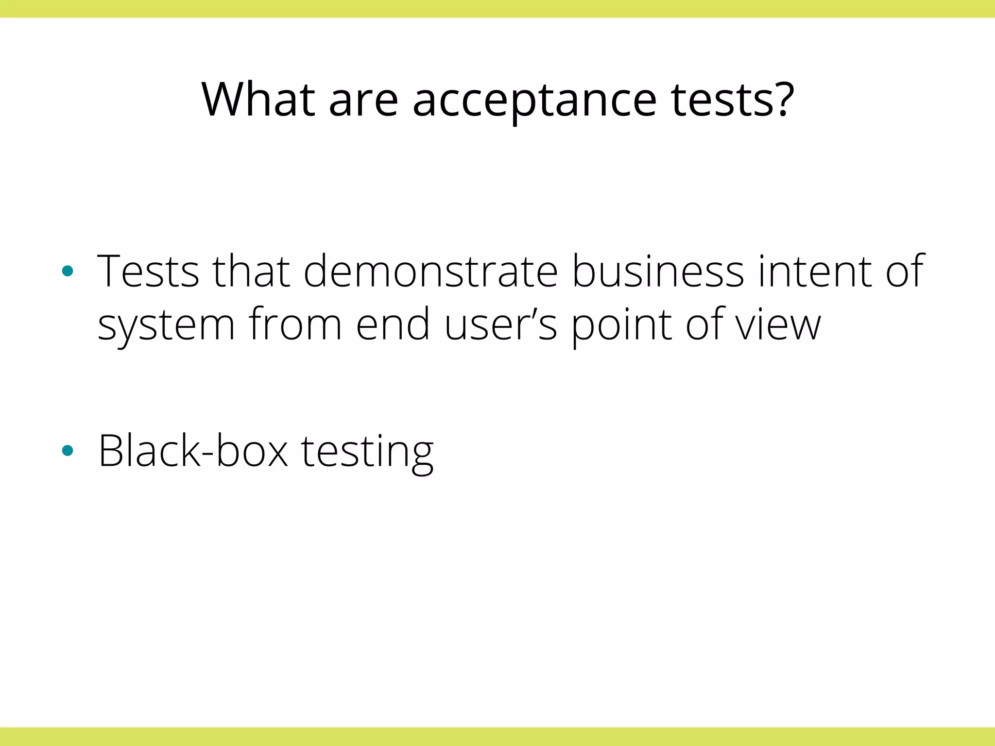 What are acceptance tests? 
• Tests that demonstrate business intent of 
system from end user’s point of view 
• Black-box testing 
 