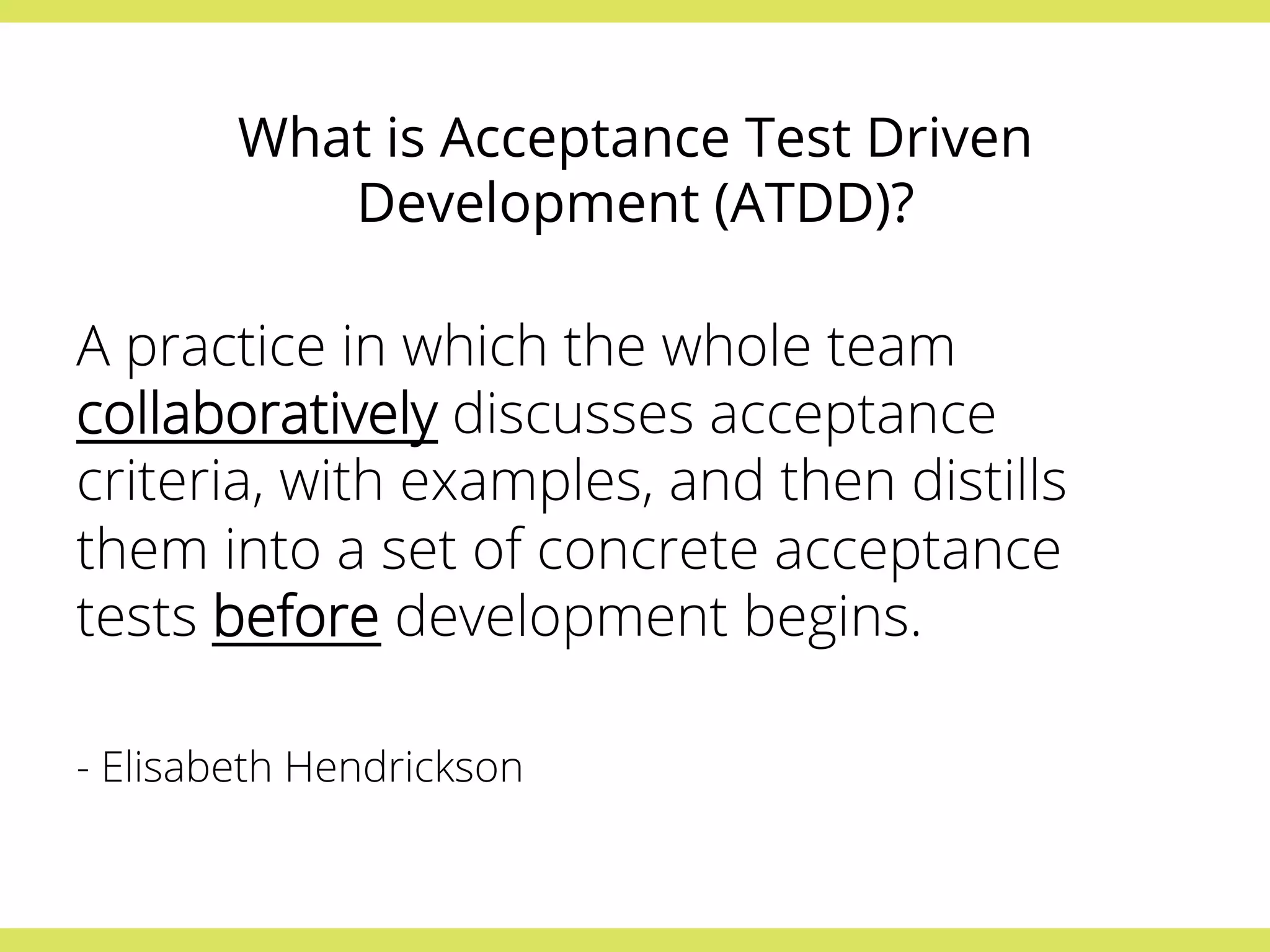 What is Acceptance Test Driven 
Development (ATDD)? 
A practice in which the whole team 
collaboratively discusses acceptance 
criteria, with examples, and then distills 
them into a set of concrete acceptance 
tests before development begins. 
- Elisabeth Hendrickson 
 