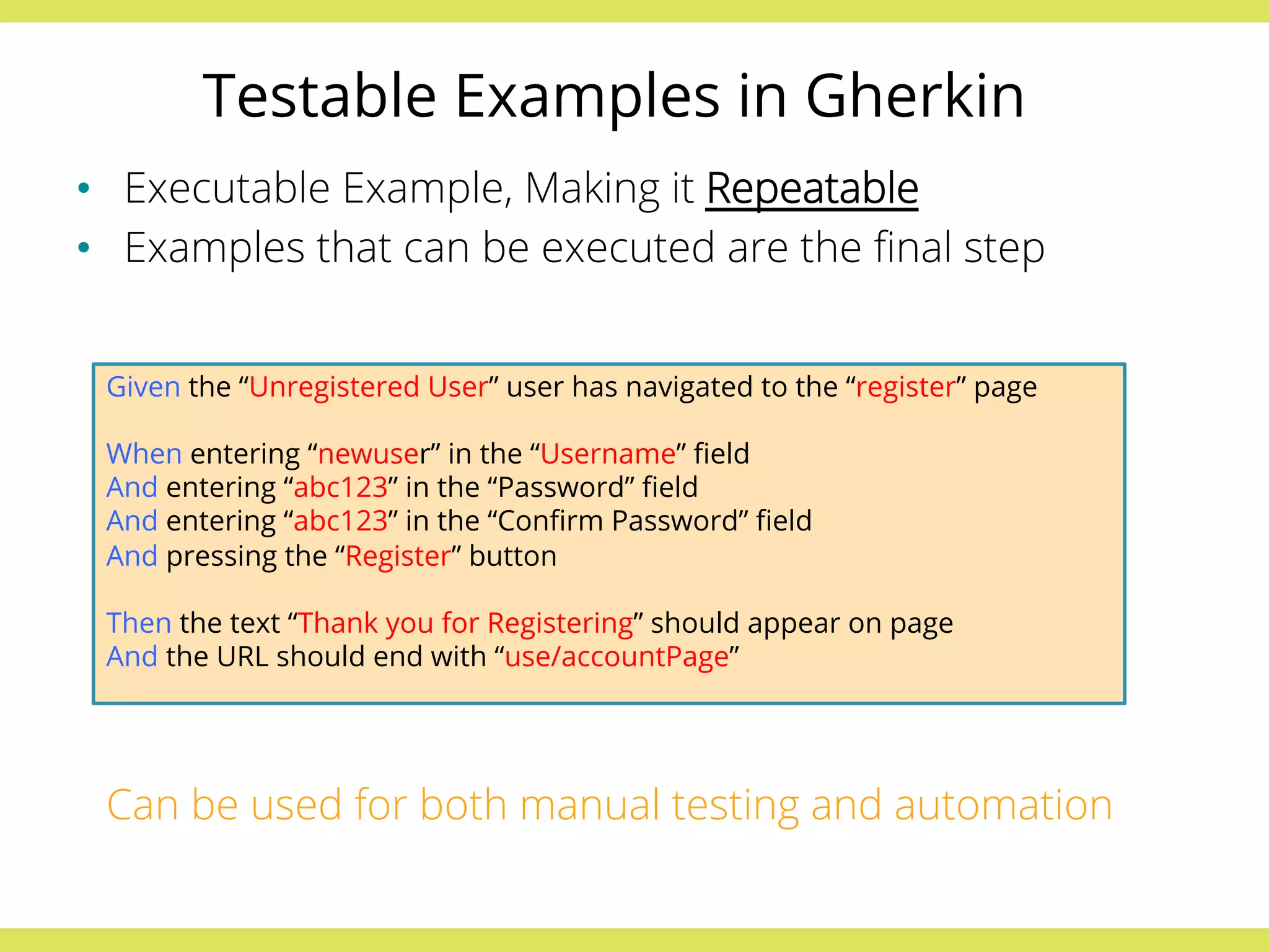 Testable Examples in Gherkin 
• Executable Example, Making it Repeatable 
• Examples that can be executed are the final step 
Given the “Unregistered User” user has navigated to the “register” page 
When entering “newuser” in the “Username” field 
And entering “abc123” in the “Password” field 
And entering “abc123” in the “Confirm Password” field 
And pressing the “Register” button 
Then the text “Thank you for Registering” should appear on page 
And the URL should end with “use/accountPage” 
Can be used for both manual testing and automation 
 
