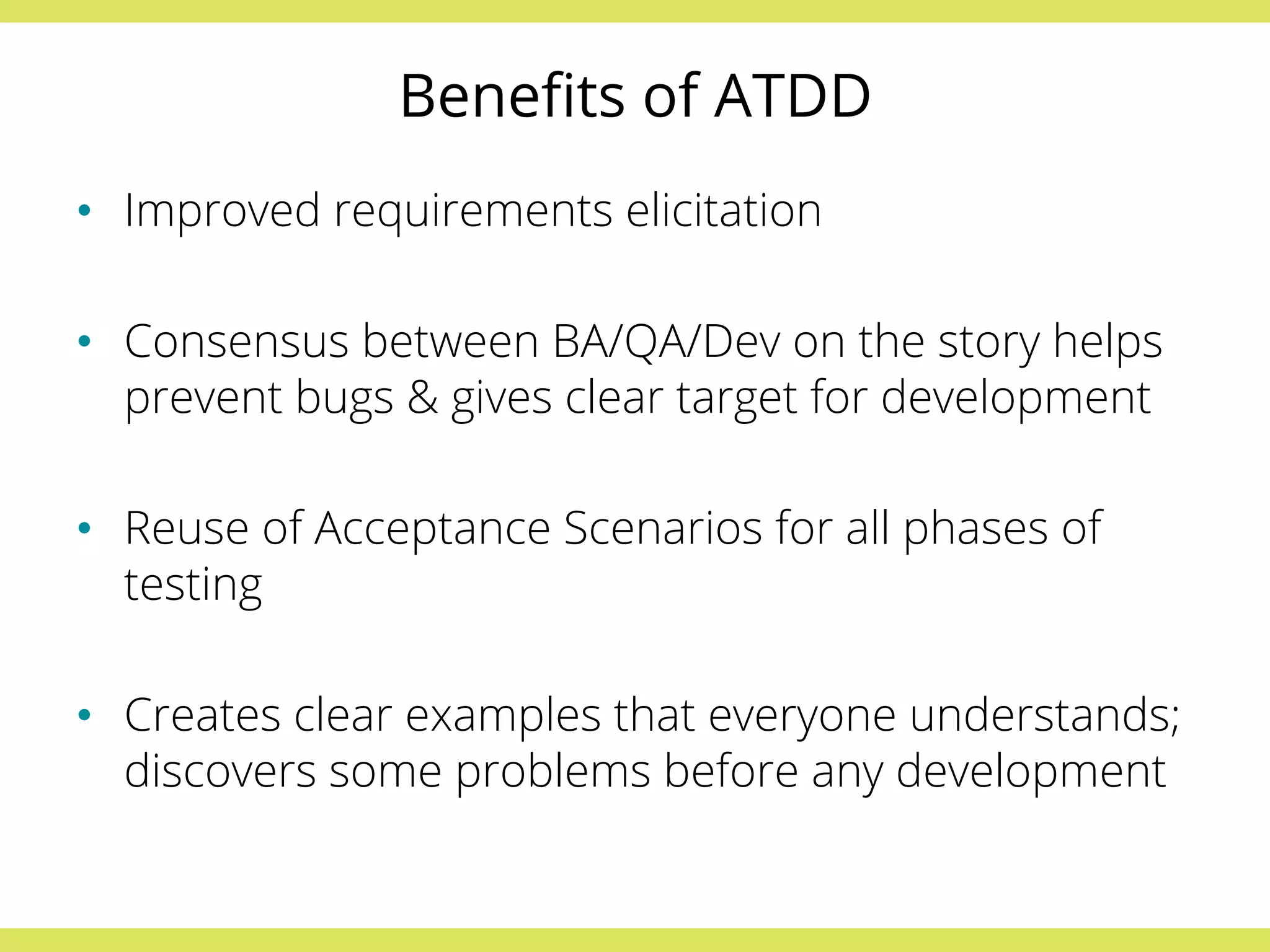 Benefits of ATDD 
• Improved requirements elicitation 
• Consensus between BA/QA/Dev on the story helps 
prevent bugs & gives clear target for development 
• Reuse of Acceptance Scenarios for all phases of 
testing 
• Creates clear examples that everyone understands; 
discovers some problems before any development 
 