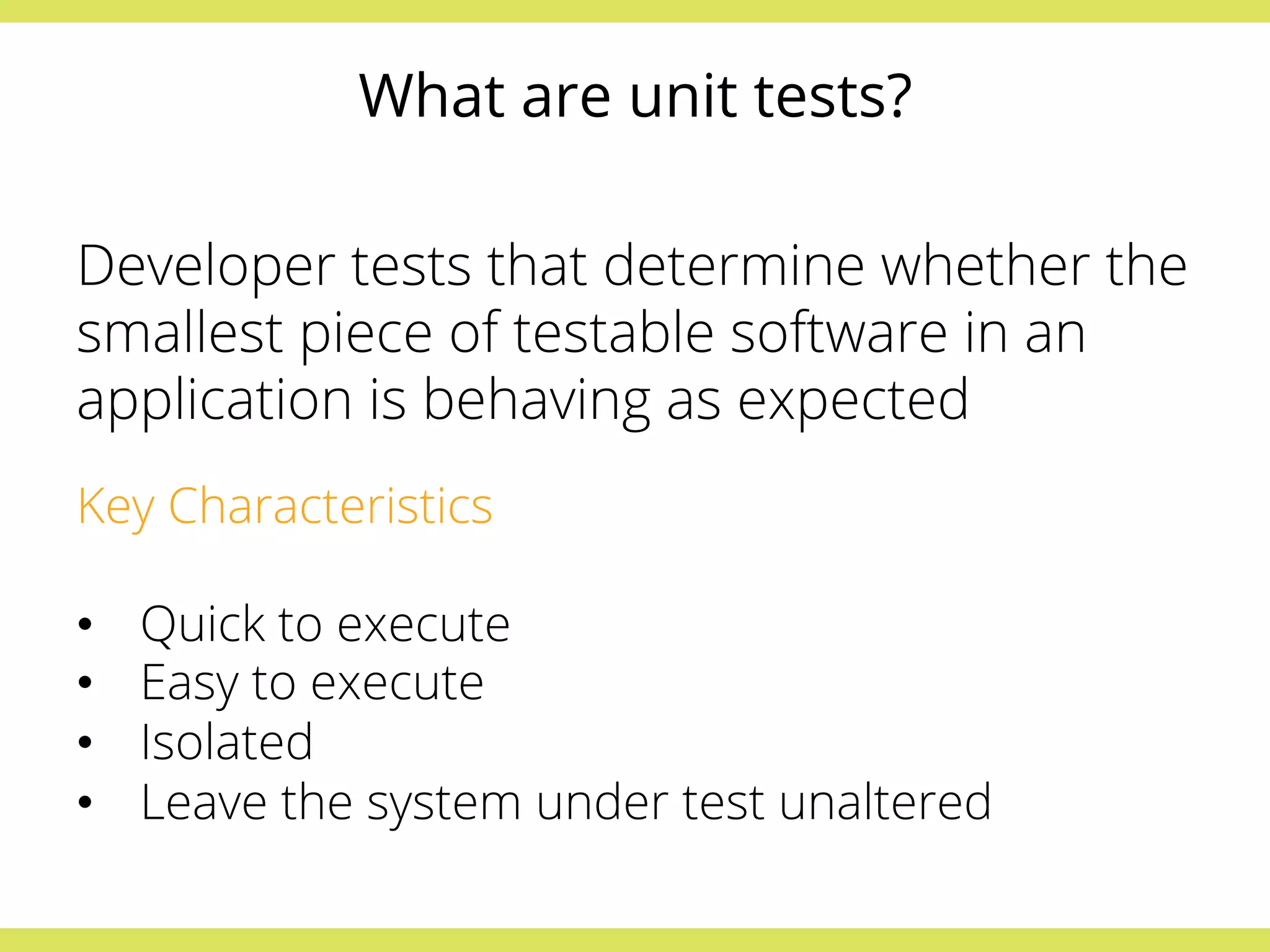 What are unit tests? 
Developer tests that determine whether the 
smallest piece of testable software in an 
application is behaving as expected 
Key Characteristics 
• Quick to execute 
• Easy to execute 
• Isolated 
• Leave the system under test unaltered 
 
