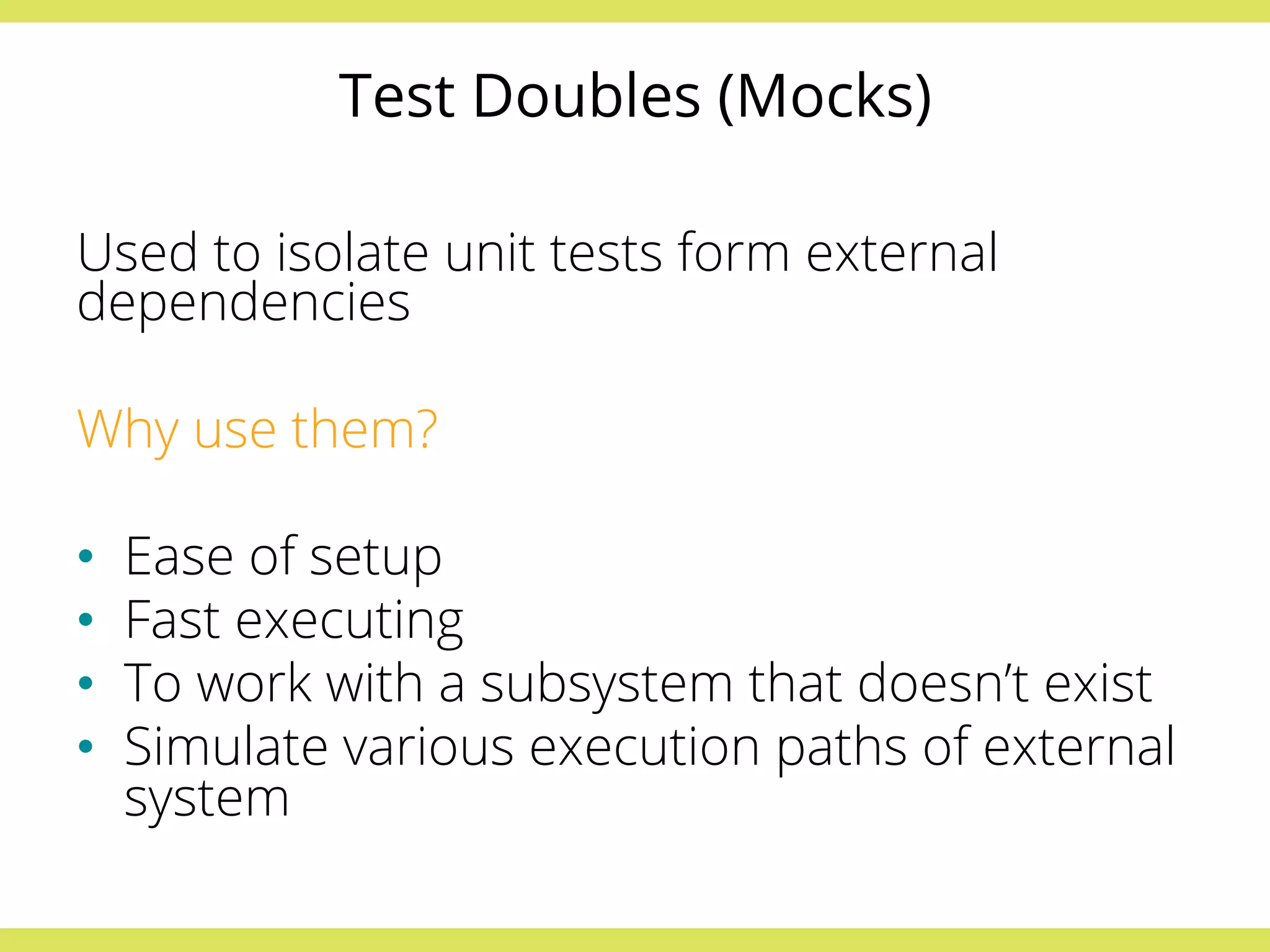 Test Doubles (Mocks) 
Used to isolate unit tests form external 
dependencies 
Why use them? 
• Ease of setup 
• Fast executing 
• To work with a subsystem that doesn’t exist 
• Simulate various execution paths of external 
system 
 