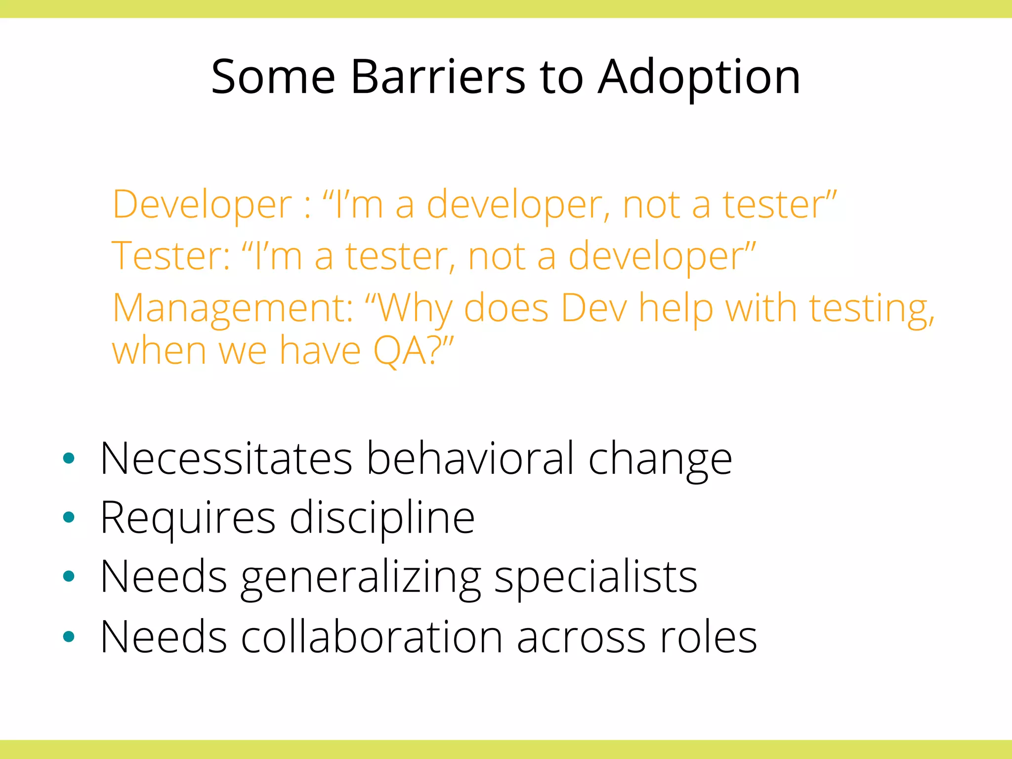 Some Barriers to Adoption 
Developer : “I’m a developer, not a tester” 
Tester: “I’m a tester, not a developer” 
Management: “Why does Dev help with testing, 
when we have QA?” 
• Necessitates behavioral change 
• Requires discipline 
• Needs generalizing specialists 
• Needs collaboration across roles 
 