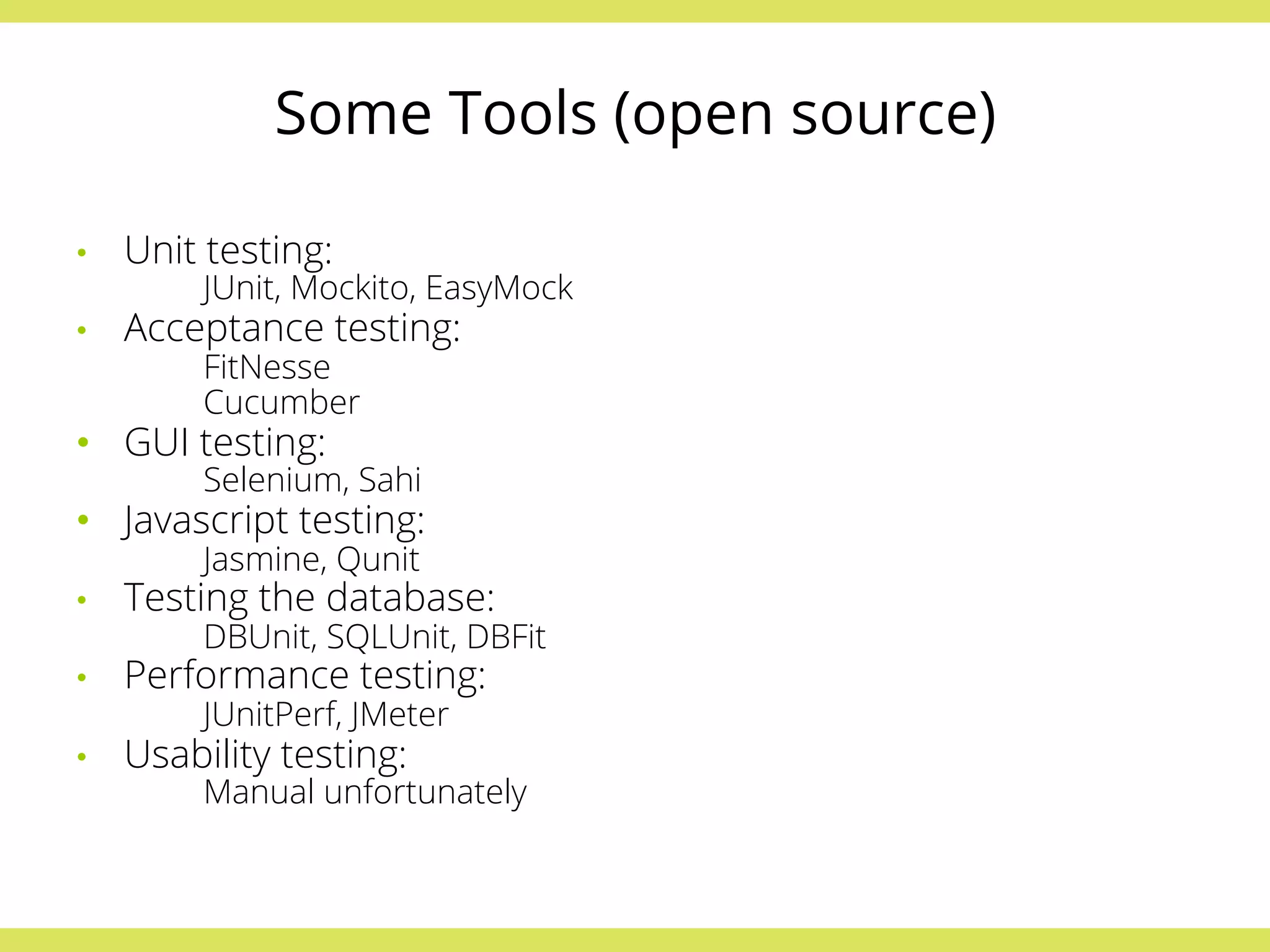 Some Tools (open source) 
• Unit testing: 
JUnit, Mockito, EasyMock 
• Acceptance testing: 
FitNesse 
Cucumber 
• GUI testing: 
Selenium, Sahi 
• Javascript testing: 
Jasmine, Qunit 
• Testing the database: 
DBUnit, SQLUnit, DBFit 
• Performance testing: 
JUnitPerf, JMeter 
• Usability testing: 
Manual unfortunately 
 