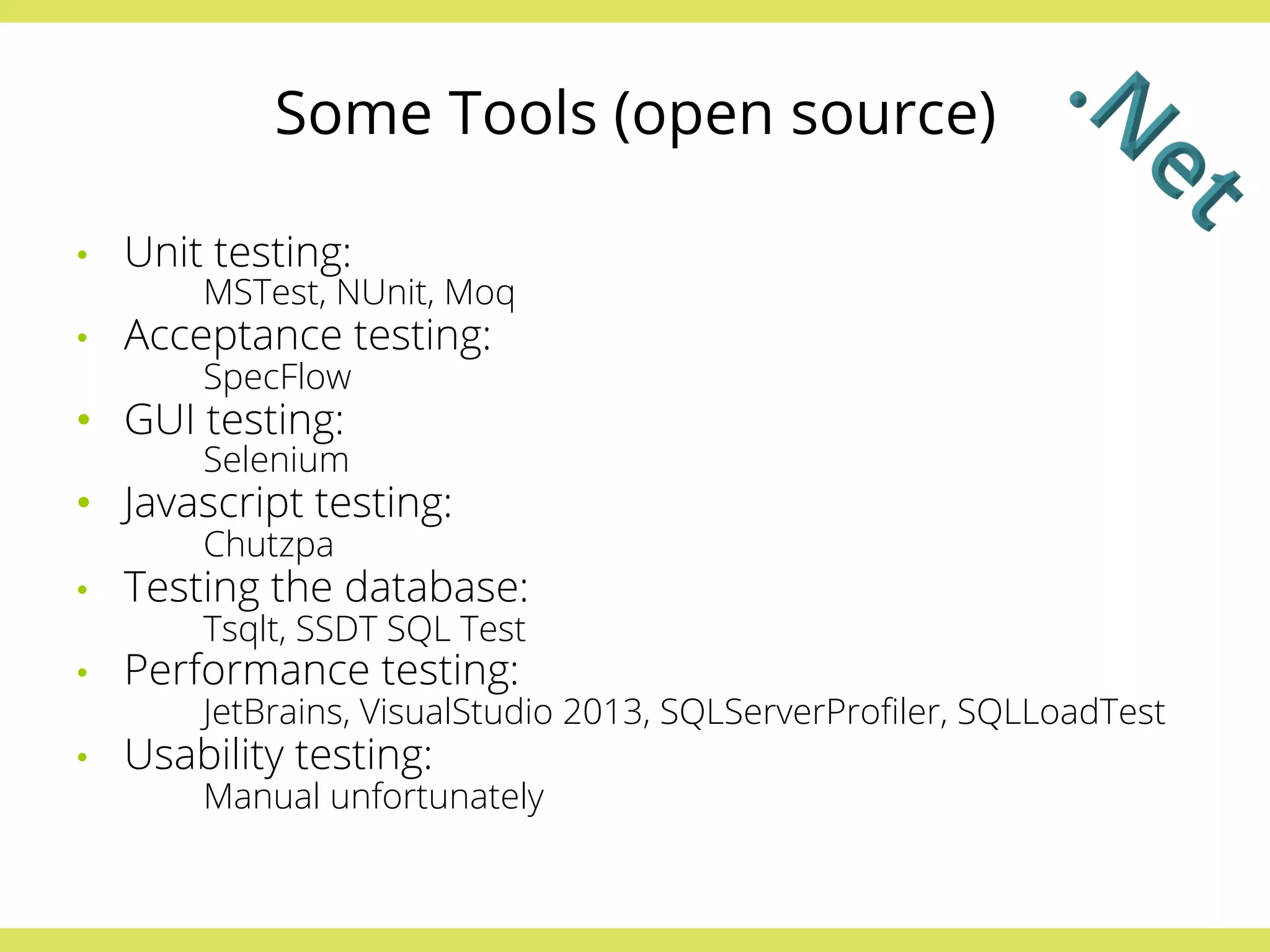 Some Tools (open source) 
• Unit testing: 
MSTest, NUnit, Moq 
• Acceptance testing: 
SpecFlow 
• GUI testing: 
Selenium 
• Javascript testing: 
Chutzpa 
• Testing the database: 
Tsqlt, SSDT SQL Test 
• Performance testing: 
JetBrains, VisualStudio 2013, SQLServerProfiler, SQLLoadTest 
• Usability testing: 
Manual unfortunately 
 