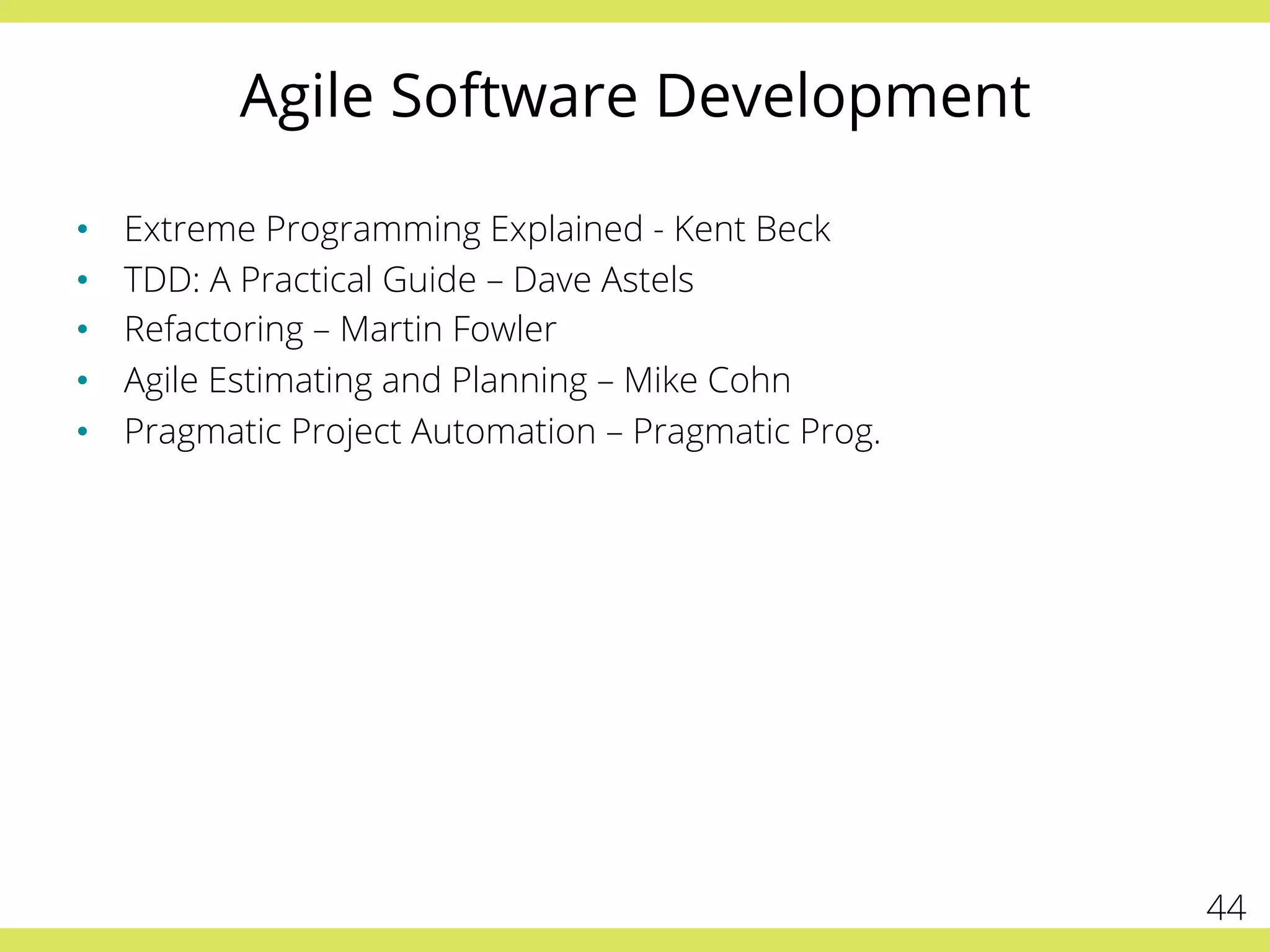 Agile Software Development 
• Extreme Programming Explained - Kent Beck 
• TDD: A Practical Guide – Dave Astels 
• Refactoring – Martin Fowler 
• Agile Estimating and Planning – Mike Cohn 
• Pragmatic Project Automation – Pragmatic Prog. 
44 
 