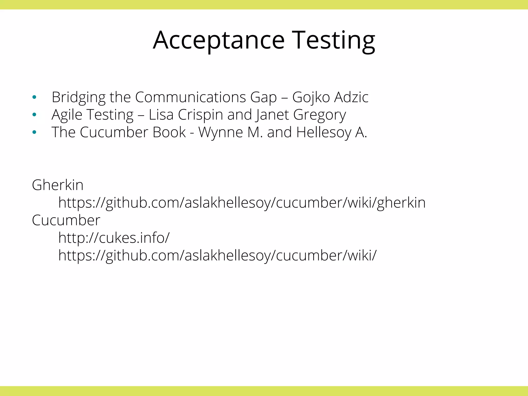 Acceptance Testing 
• Bridging the Communications Gap – Gojko Adzic 
• Agile Testing – Lisa Crispin and Janet Gregory 
• The Cucumber Book - Wynne M. and Hellesoy A. 
Gherkin 
https://github.com/aslakhellesoy/cucumber/wiki/gherkin 
Cucumber 
http://cukes.info/ 
https://github.com/aslakhellesoy/cucumber/wiki/ 
 