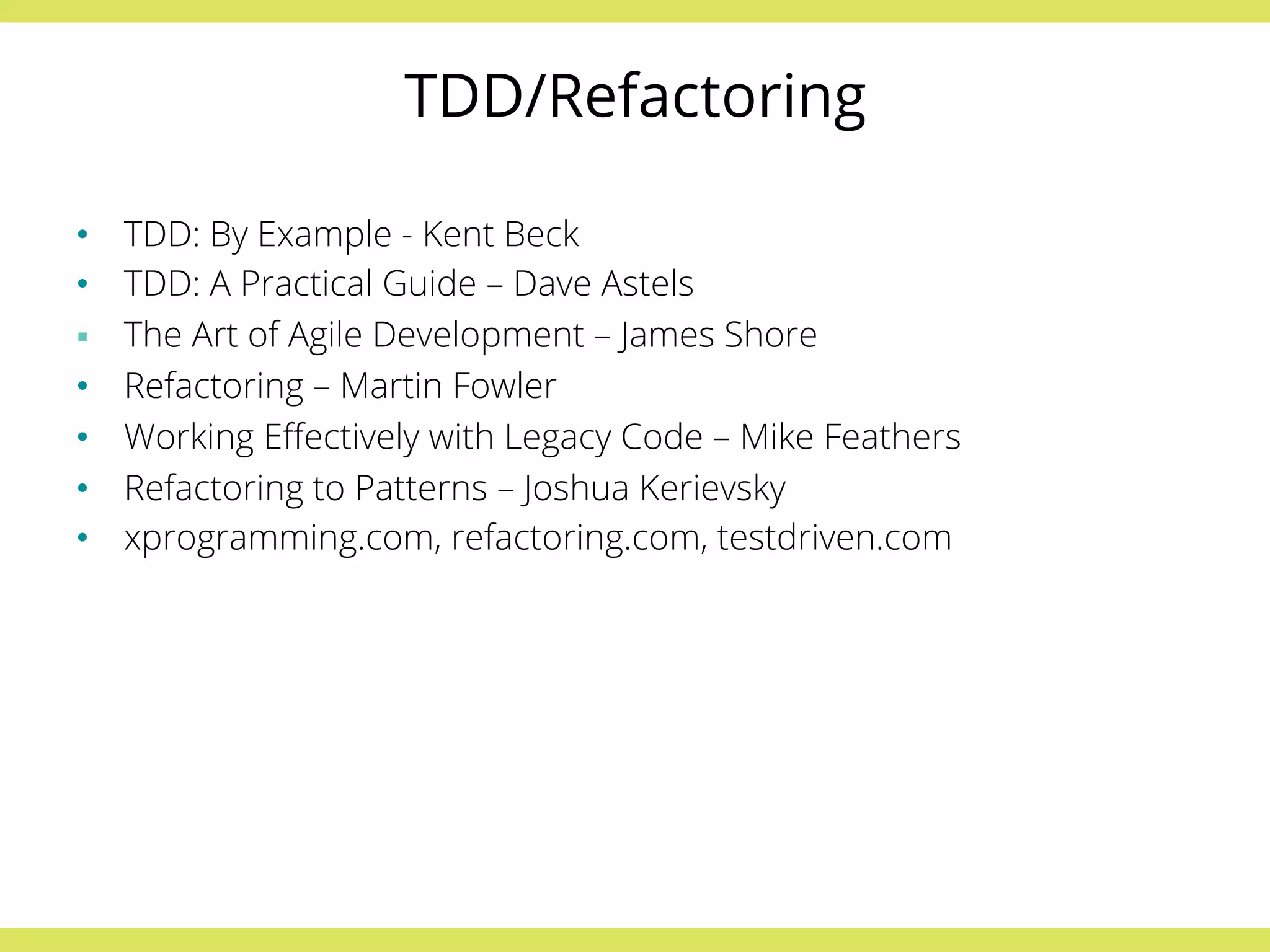 TDD/Refactoring 
• TDD: By Example - Kent Beck 
• TDD: A Practical Guide – Dave Astels 
§ The Art of Agile Development – James Shore 
• Refactoring – Martin Fowler 
• Working Effectively with Legacy Code – Mike Feathers 
• Refactoring to Patterns – Joshua Kerievsky 
• xprogramming.com, refactoring.com, testdriven.com 
