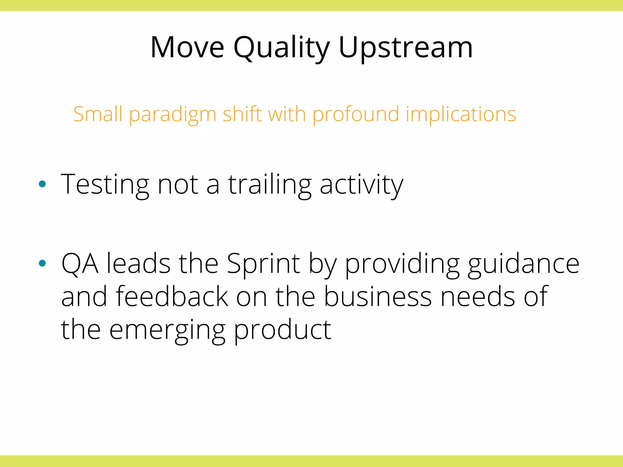 Move Quality Upstream 
Small paradigm shift with profound implications 
• Testing not a trailing activity 
• QA leads the Sprint by providing guidance 
and feedback on the business needs of 
the emerging product 
 