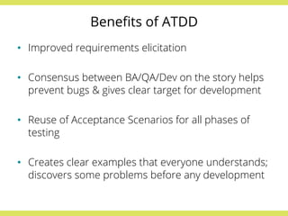 Benefits of ATDD 
• Improved requirements elicitation 
• Consensus between BA/QA/Dev on the story helps 
prevent bugs & gives clear target for development 
• Reuse of Acceptance Scenarios for all phases of 
testing 
• Creates clear examples that everyone understands; 
discovers some problems before any development 
 