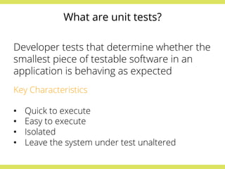 What are unit tests? 
Developer tests that determine whether the 
smallest piece of testable software in an 
application is behaving as expected 
Key Characteristics 
• Quick to execute 
• Easy to execute 
• Isolated 
• Leave the system under test unaltered 
 