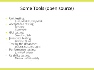 Some Tools (open source) 
• Unit testing: 
JUnit, Mockito, EasyMock 
• Acceptance testing: 
FitNesse 
Cucumber 
• GUI testing: 
Selenium, Sahi 
• Javascript testing: 
Jasmine, Qunit 
• Testing the database: 
DBUnit, SQLUnit, DBFit 
• Performance testing: 
JUnitPerf, JMeter 
• Usability testing: 
Manual unfortunately 
 