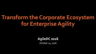 Transform the Corporate Ecosystem
for Enterprise Agility
AgileDC 2016
October 24, 2016
 