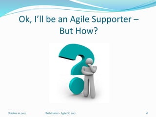 Ok, I’ll be an Agile Supporter –
But How?
October 16, 2017 Beth Hatter - AgileDC 2017 16
 